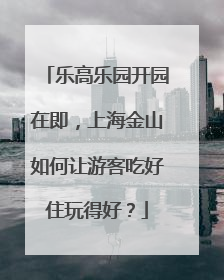 乐高乐园开园在即，上海金山如何让游客吃好住玩得好？